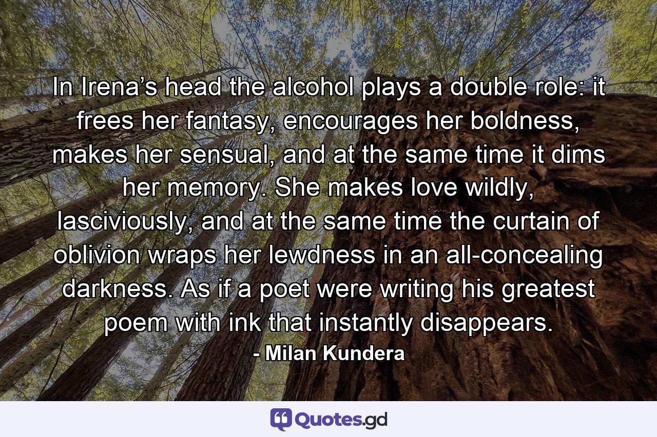 In Irena’s head the alcohol plays a double role: it frees her fantasy, encourages her boldness, makes her sensual, and at the same time it dims her memory. She makes love wildly, lasciviously, and at the same time the curtain of oblivion wraps her lewdness in an all-concealing darkness. As if a poet were writing his greatest poem with ink that instantly disappears. - Quote by Milan Kundera