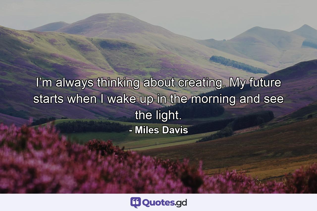 I’m always thinking about creating. My future starts when I wake up in the morning and see the light. - Quote by Miles Davis