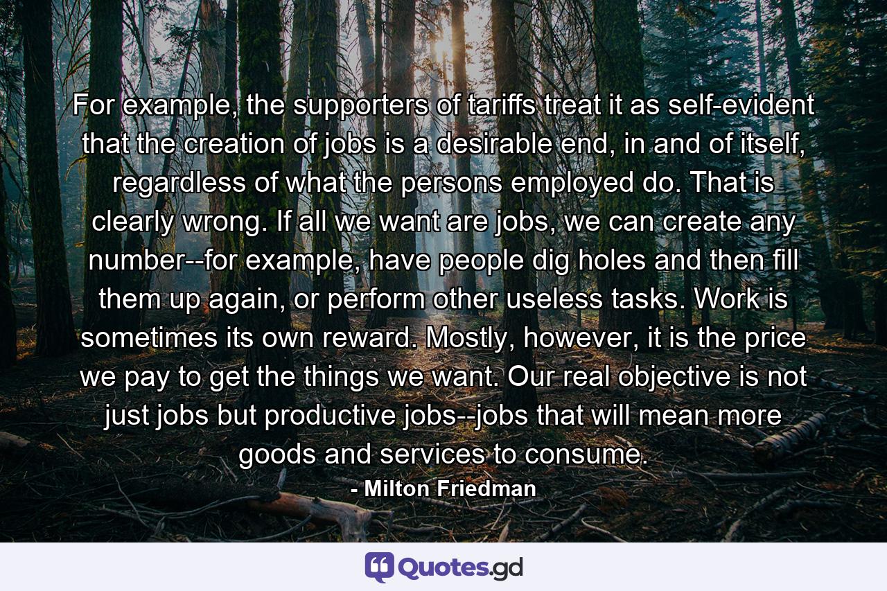 For example, the supporters of tariffs treat it as self-evident that the creation of jobs is a desirable end, in and of itself, regardless of what the persons employed do. That is clearly wrong. If all we want are jobs, we can create any number--for example, have people dig holes and then fill them up again, or perform other useless tasks. Work is sometimes its own reward. Mostly, however, it is the price we pay to get the things we want. Our real objective is not just jobs but productive jobs--jobs that will mean more goods and services to consume. - Quote by Milton Friedman