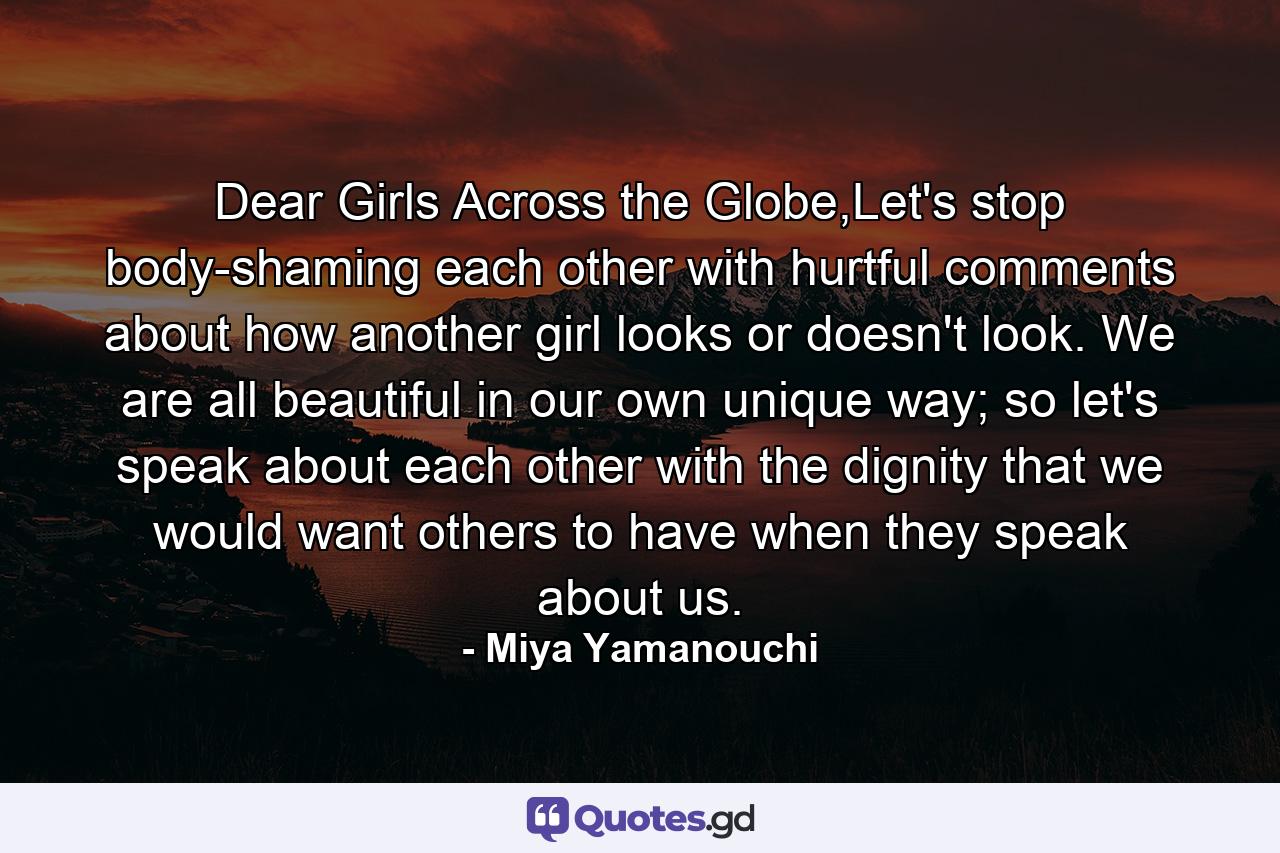 Dear Girls Across the Globe,Let's stop body-shaming each other with hurtful comments about how another girl looks or doesn't look. We are all beautiful in our own unique way; so let's speak about each other with the dignity that we would want others to have when they speak about us. - Quote by Miya Yamanouchi