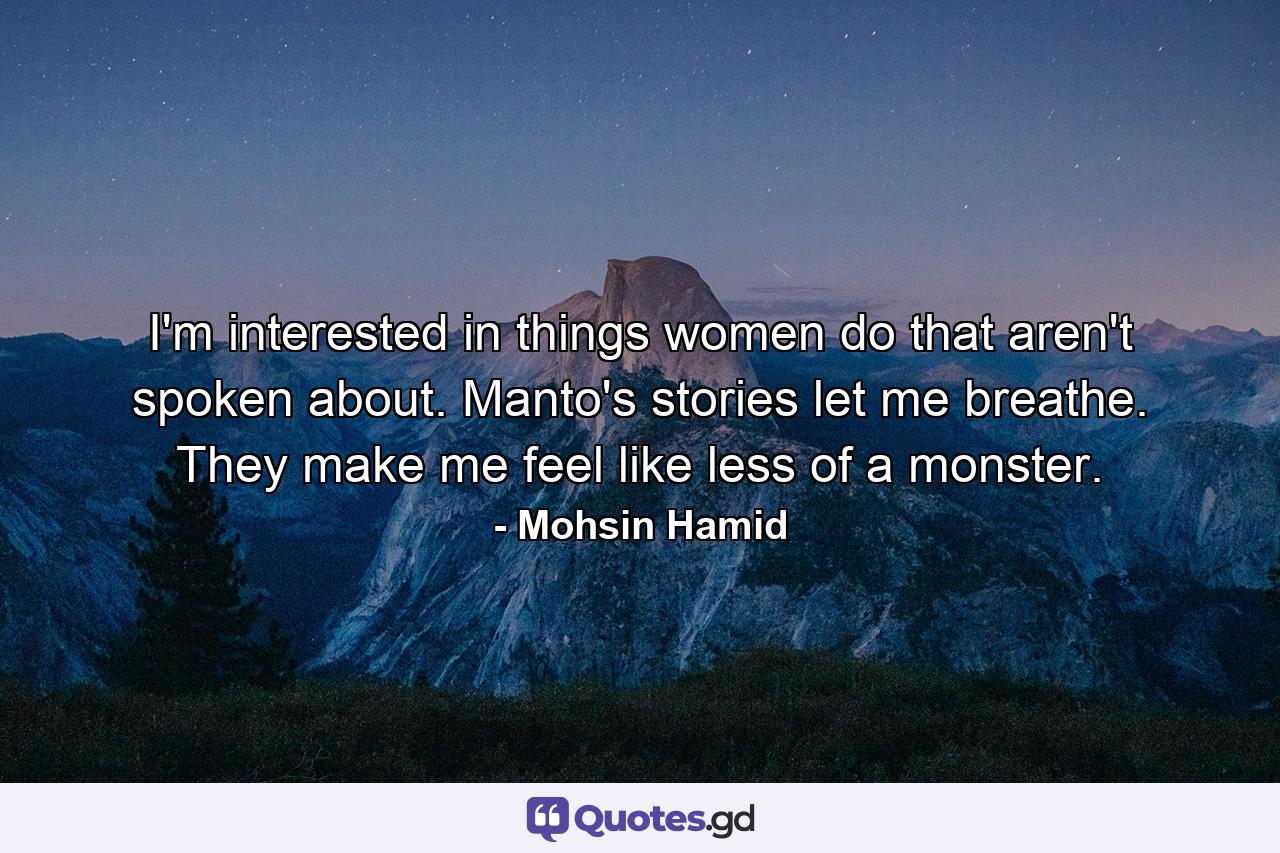 I'm interested in things women do that aren't spoken about. Manto's stories let me breathe. They make me feel like less of a monster. - Quote by Mohsin Hamid