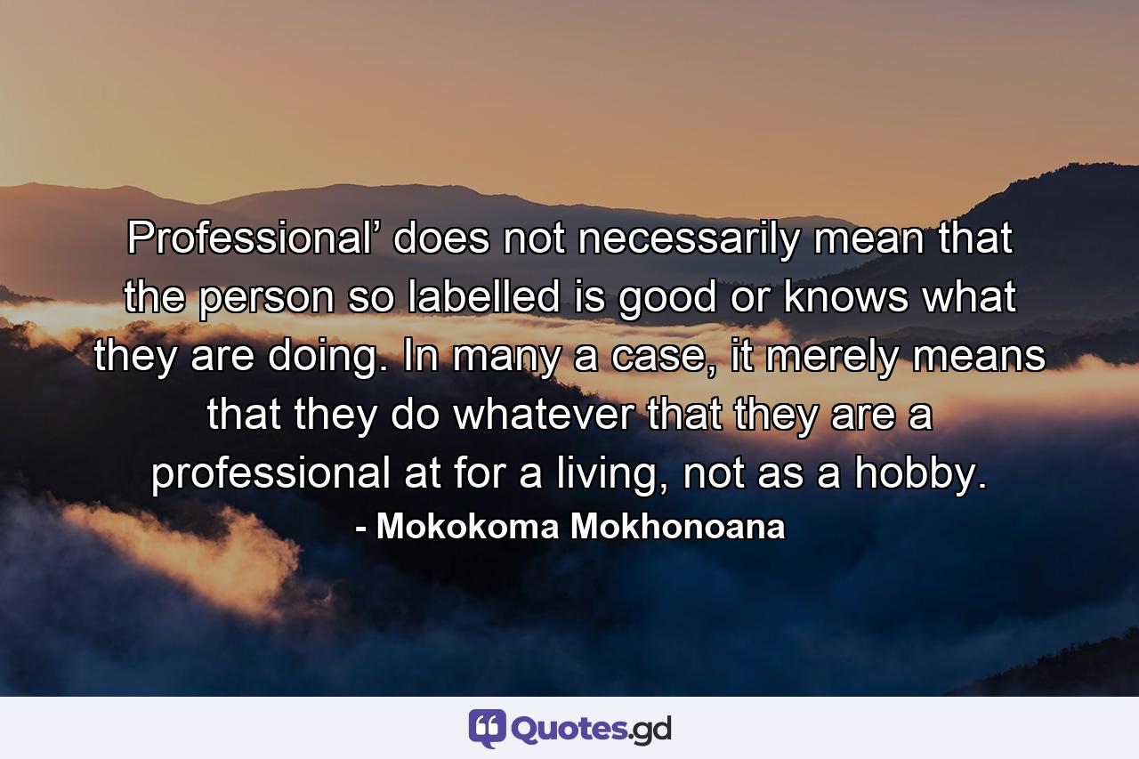 Professional’ does not necessarily mean that the person so labelled is good or knows what they are doing. In many a case, it merely means that they do whatever that they are a professional at for a living, not as a hobby. - Quote by Mokokoma Mokhonoana