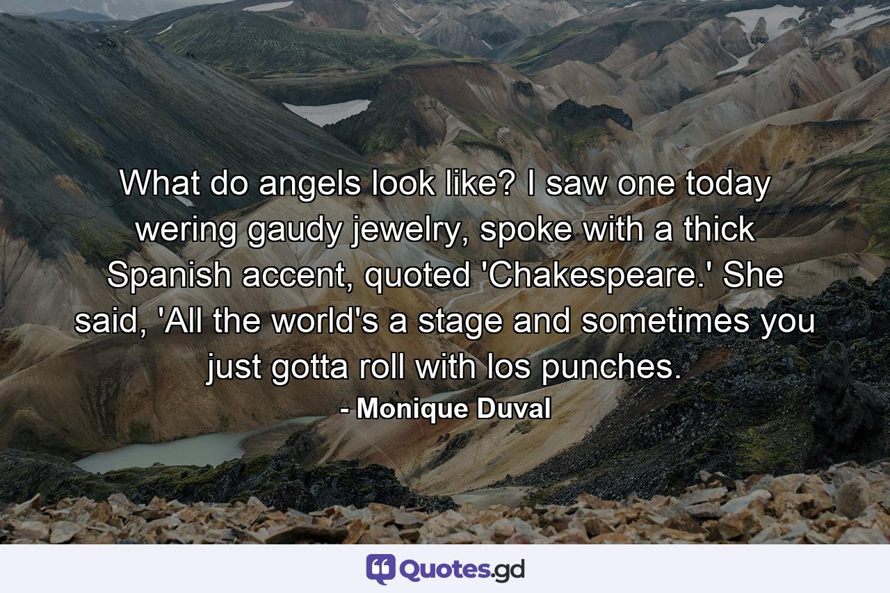 What do angels look like? I saw one today wering gaudy jewelry, spoke with a thick Spanish accent, quoted 'Chakespeare.' She said, 'All the world's a stage and sometimes you just gotta roll with los punches. - Quote by Monique Duval