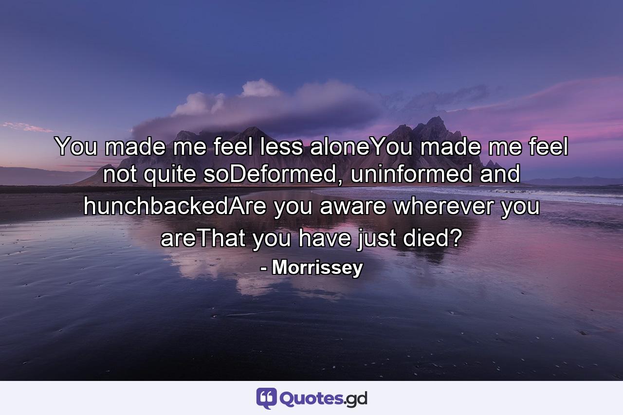 You made me feel less aloneYou made me feel not quite soDeformed, uninformed and hunchbackedAre you aware wherever you areThat you have just died? - Quote by Morrissey