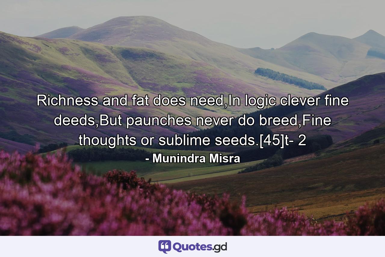 Richness and fat does need,In logic clever fine deeds,But paunches never do breed,Fine thoughts or sublime seeds.[45]t- 2 - Quote by Munindra Misra