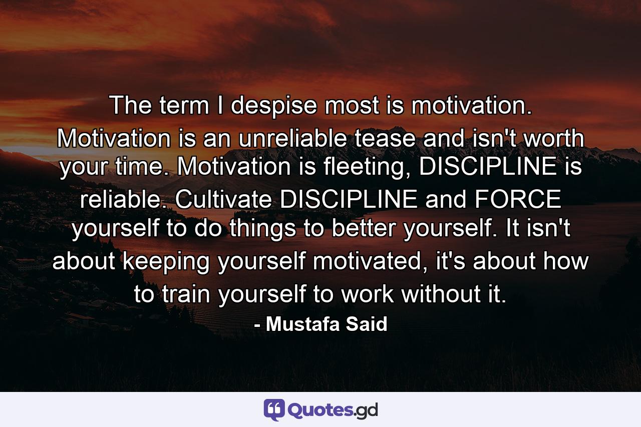 The term I despise most is motivation. Motivation is an unreliable tease and isn't worth your time. Motivation is fleeting, DISCIPLINE is reliable. Cultivate DISCIPLINE and FORCE yourself to do things to better yourself. It isn't about keeping yourself motivated, it's about how to train yourself to work without it. - Quote by Mustafa Said