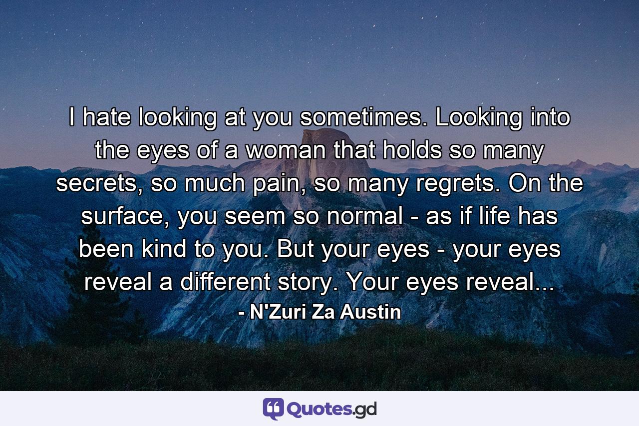 I hate looking at you sometimes. Looking into the eyes of a woman that holds so many secrets, so much pain, so many regrets. On the surface, you seem so normal - as if life has been kind to you. But your eyes - your eyes reveal a different story. Your eyes reveal... - Quote by N'Zuri Za Austin