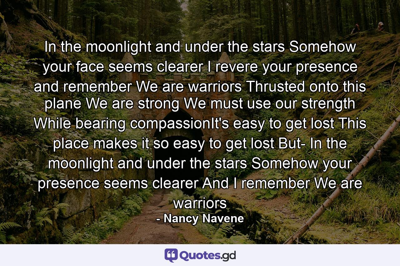 In the moonlight and under the stars Somehow your face seems clearer I revere your presence and remember We are warriors Thrusted onto this plane We are strong We must use our strength While bearing compassionIt's easy to get lost This place makes it so easy to get lost But- In the moonlight and under the stars Somehow your presence seems clearer And I remember We are warriors - Quote by Nancy Navene