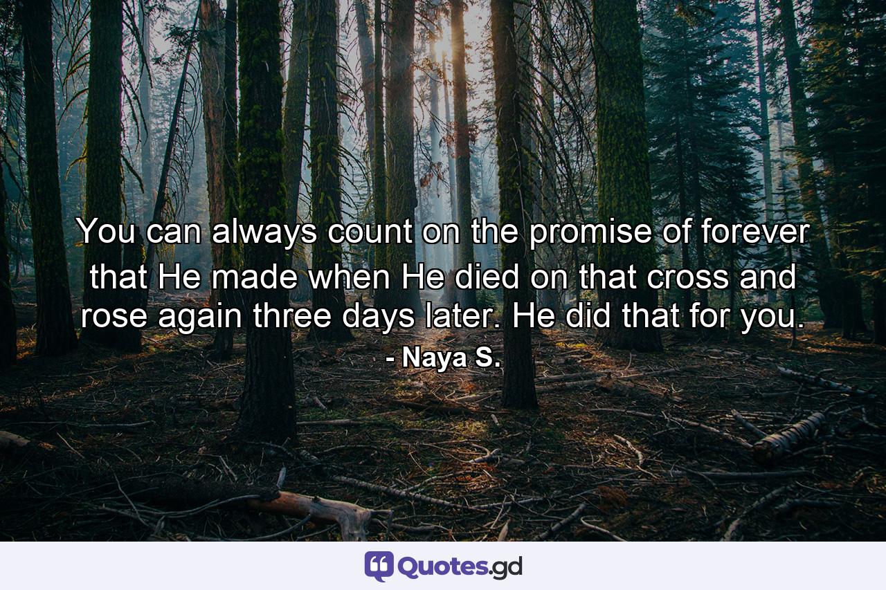 You can always count on the promise of forever that He made when He died on that cross and rose again three days later. He did that for you. - Quote by Naya S.