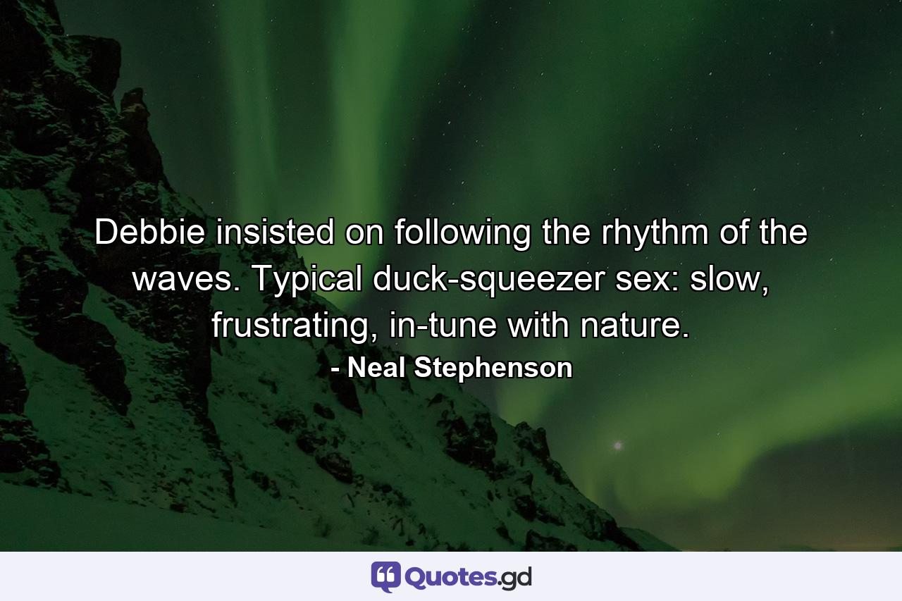 Debbie insisted on following the rhythm of the waves. Typical duck-squeezer sex: slow, frustrating, in-tune with nature. - Quote by Neal Stephenson