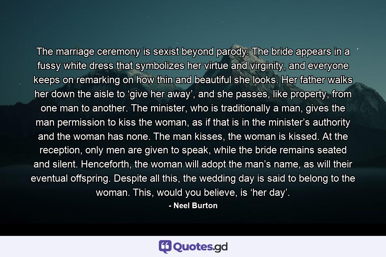 The marriage ceremony is sexist beyond parody. The bride appears in a fussy white dress that symbolizes her virtue and virginity, and everyone keeps on remarking on how thin and beautiful she looks. Her father walks her down the aisle to ‘give her away’, and she passes, like property, from one man to another. The minister, who is traditionally a man, gives the man permission to kiss the woman, as if that is in the minister’s authority and the woman has none. The man kisses, the woman is kissed. At the reception, only men are given to speak, while the bride remains seated and silent. Henceforth, the woman will adopt the man’s name, as will their eventual offspring. Despite all this, the wedding day is said to belong to the woman. This, would you believe, is ‘her day’. - Quote by Neel Burton