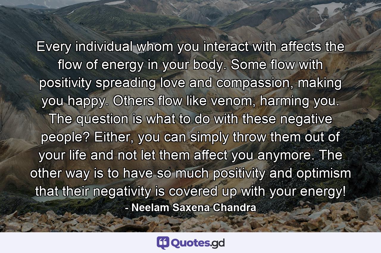 Every individual whom you interact with affects the flow of energy in your body. Some flow with positivity spreading love and compassion, making you happy. Others flow like venom, harming you. The question is what to do with these negative people? Either, you can simply throw them out of your life and not let them affect you anymore. The other way is to have so much positivity and optimism that their negativity is covered up with your energy! - Quote by Neelam Saxena Chandra