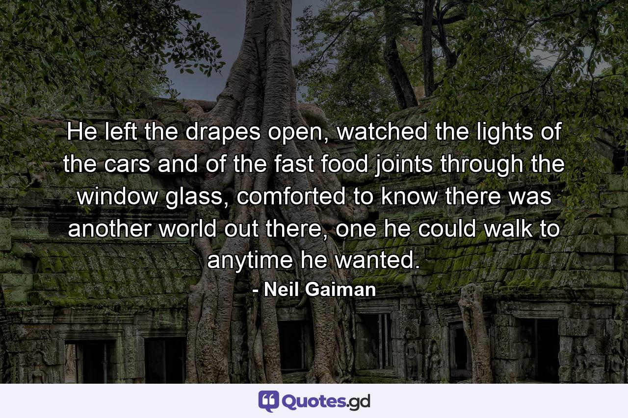 He left the drapes open, watched the lights of the cars and of the fast food joints through the window glass, comforted to know there was another world out there, one he could walk to anytime he wanted. - Quote by Neil Gaiman