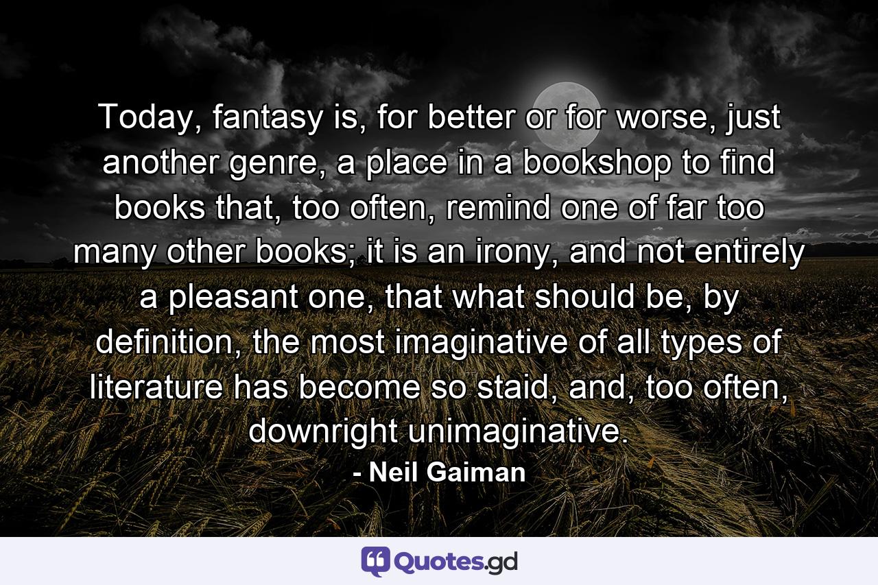 Today, fantasy is, for better or for worse, just another genre, a place in a bookshop to find books that, too often, remind one of far too many other books; it is an irony, and not entirely a pleasant one, that what should be, by definition, the most imaginative of all types of literature has become so staid, and, too often, downright unimaginative. - Quote by Neil Gaiman