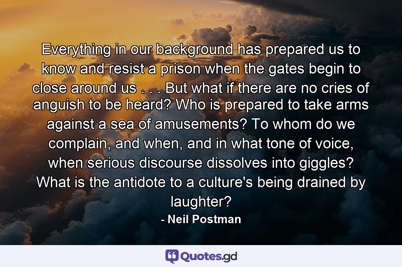 Everything in our background has prepared us to know and resist a prison when the gates begin to close around us . . . But what if there are no cries of anguish to be heard? Who is prepared to take arms against a sea of amusements? To whom do we complain, and when, and in what tone of voice, when serious discourse dissolves into giggles? What is the antidote to a culture's being drained by laughter? - Quote by Neil Postman