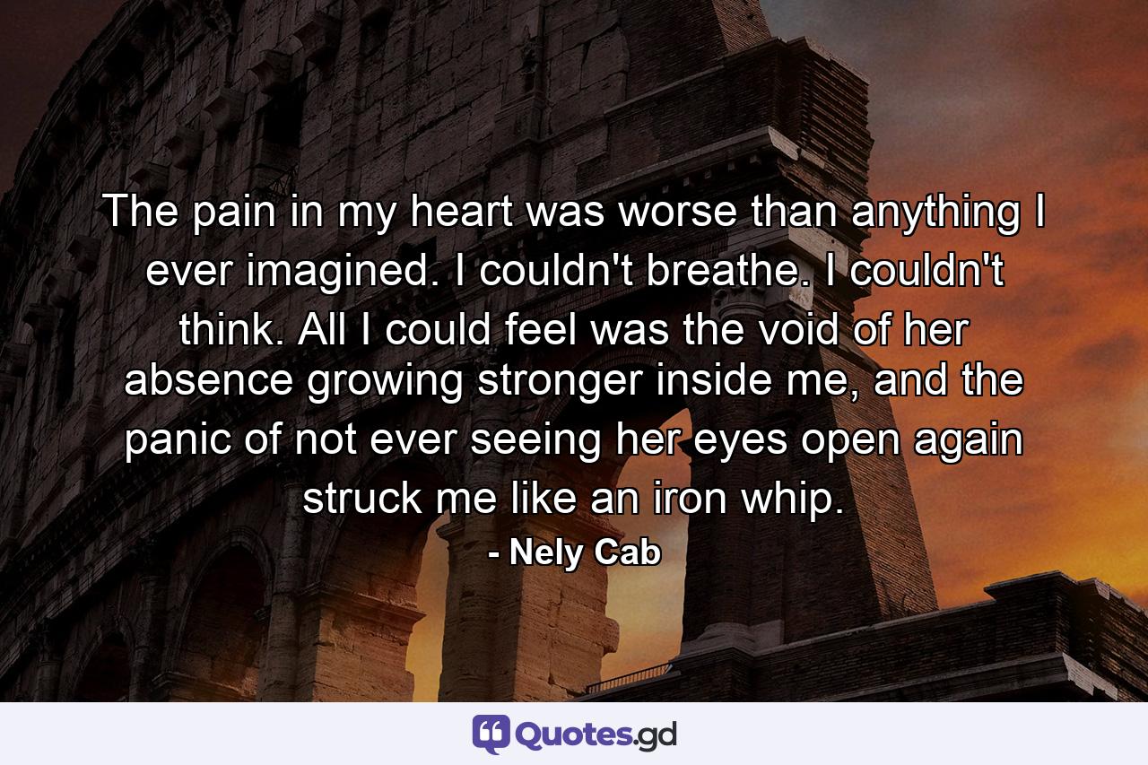 The pain in my heart was worse than anything I ever imagined. I couldn't breathe. I couldn't think. All I could feel was the void of her absence growing stronger inside me, and the panic of not ever seeing her eyes open again struck me like an iron whip. - Quote by Nely Cab