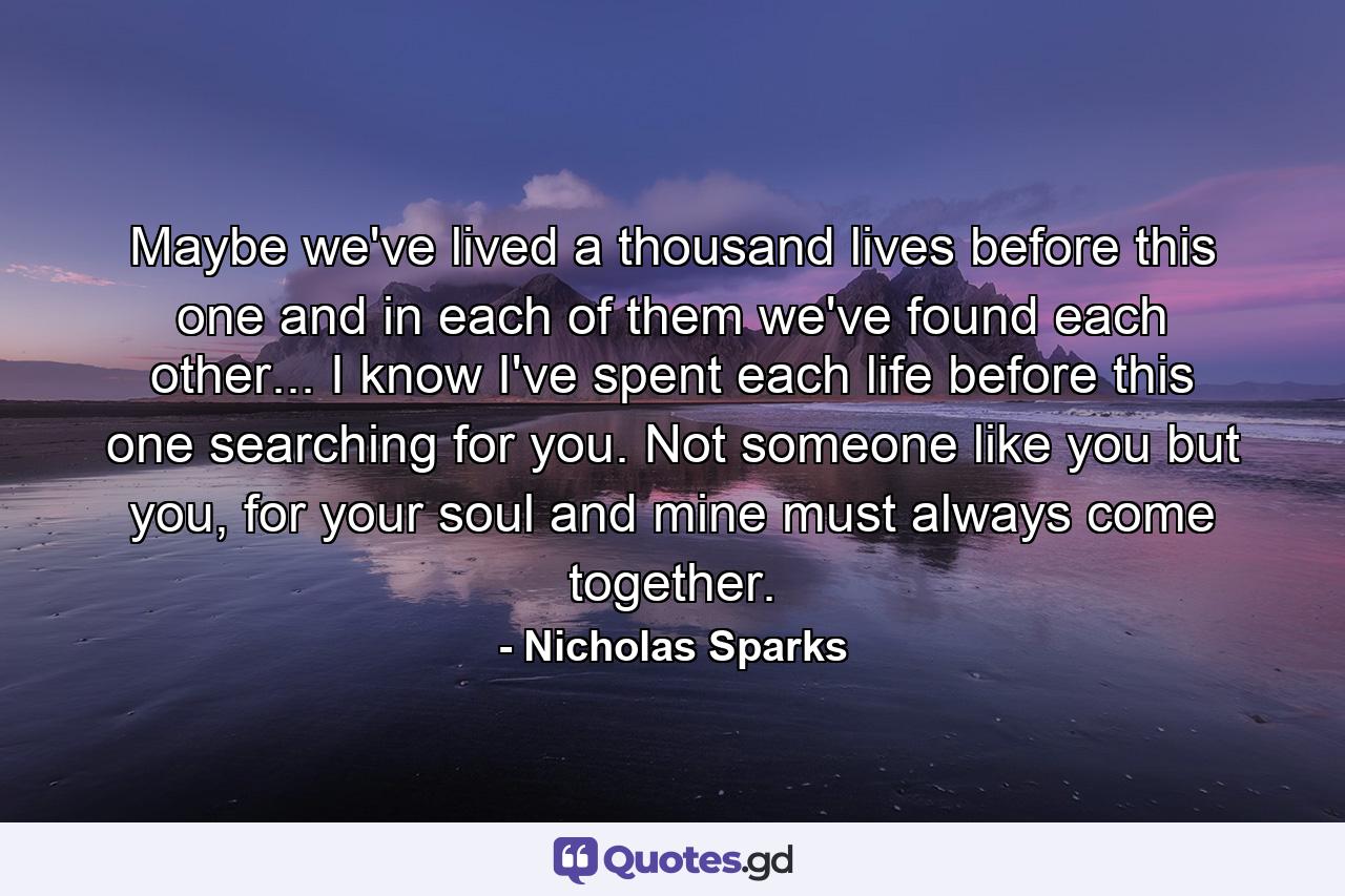 Maybe we've lived a thousand lives before this one and in each of them we've found each other... I know I've spent each life before this one searching for you. Not someone like you but you, for your soul and mine must always come together. - Quote by Nicholas Sparks