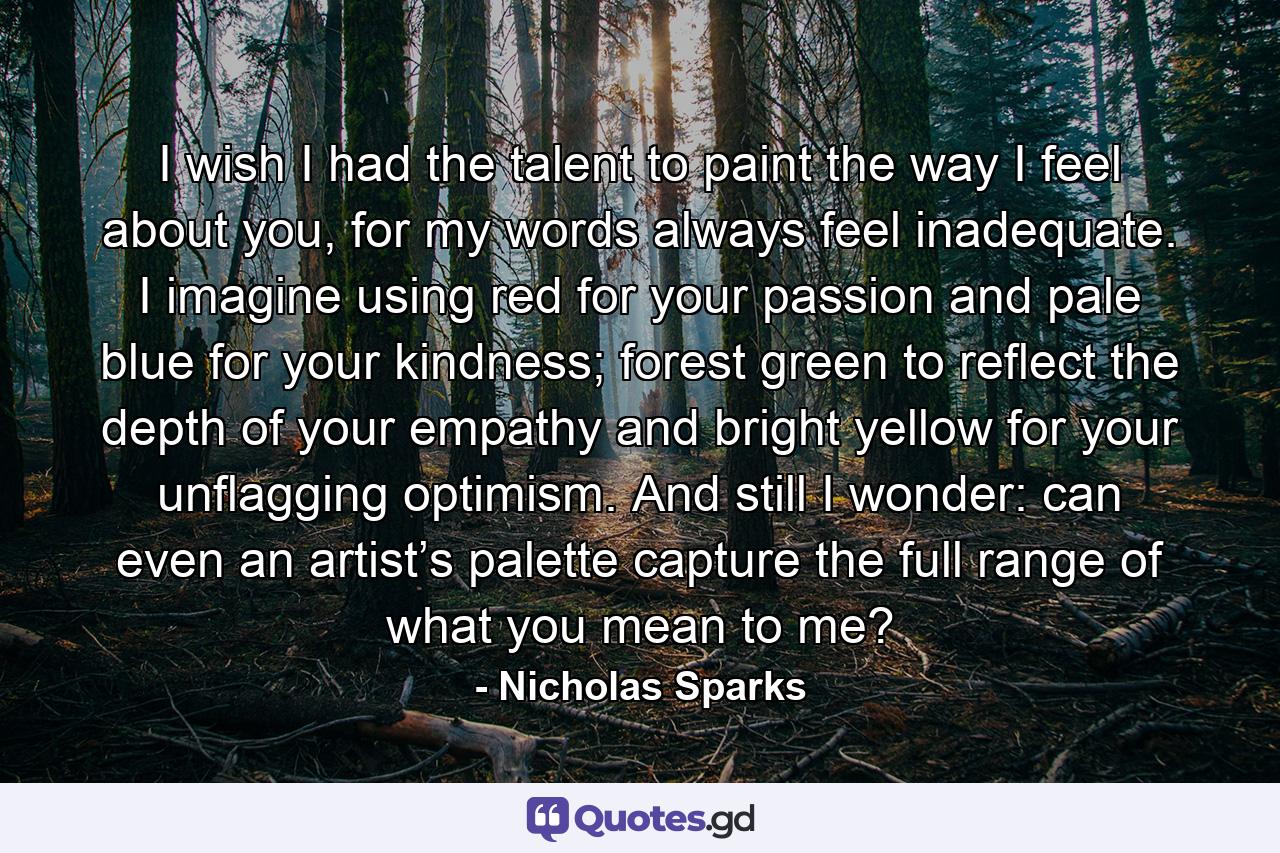 I wish I had the talent to paint the way I feel about you, for my words always feel inadequate. I imagine using red for your passion and pale blue for your kindness; forest green to reflect the depth of your empathy and bright yellow for your unflagging optimism. And still I wonder: can even an artist’s palette capture the full range of what you mean to me? - Quote by Nicholas Sparks