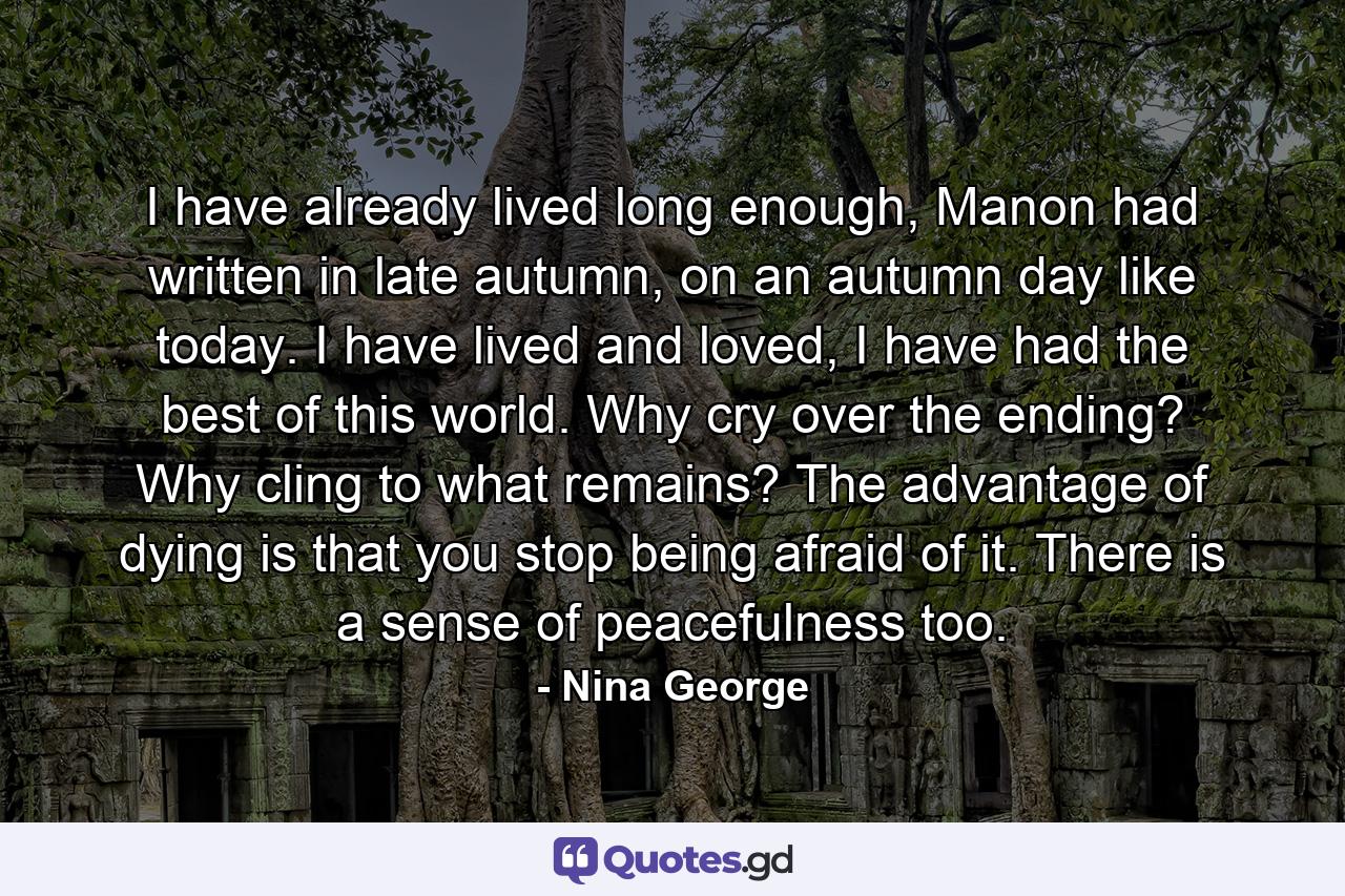 I have already lived long enough, Manon had written in late autumn, on an autumn day like today. I have lived and loved, I have had the best of this world. Why cry over the ending? Why cling to what remains? The advantage of dying is that you stop being afraid of it. There is a sense of peacefulness too. - Quote by Nina George