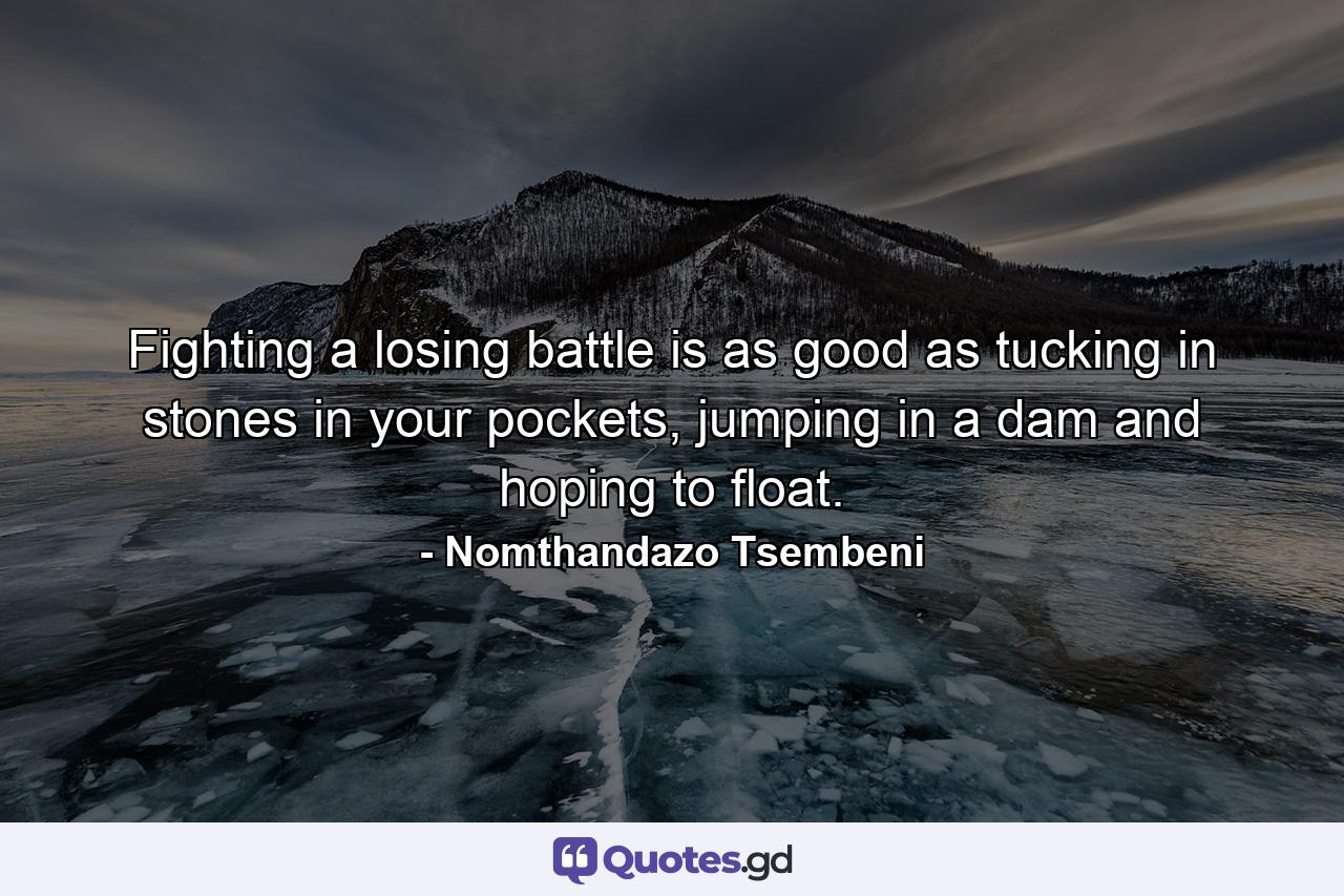 Fighting a losing battle is as good as tucking in stones in your pockets, jumping in a dam and hoping to float. - Quote by Nomthandazo Tsembeni