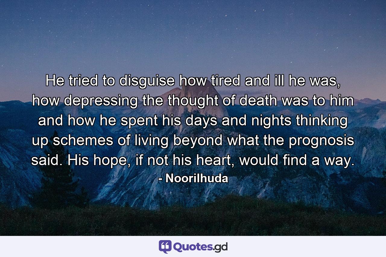 He tried to disguise how tired and ill he was, how depressing the thought of death was to him and how he spent his days and nights thinking up schemes of living beyond what the prognosis said. His hope, if not his heart, would find a way. - Quote by Noorilhuda