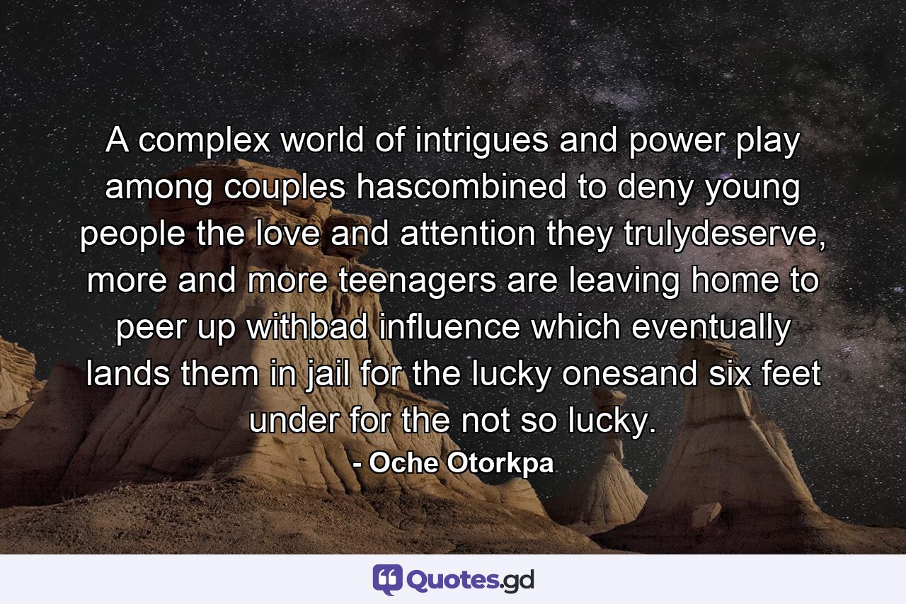 A complex world of intrigues and power play among couples hascombined to deny young people the love and attention they trulydeserve, more and more teenagers are leaving home to peer up withbad influence which eventually lands them in jail for the lucky onesand six feet under for the not so lucky. - Quote by Oche Otorkpa