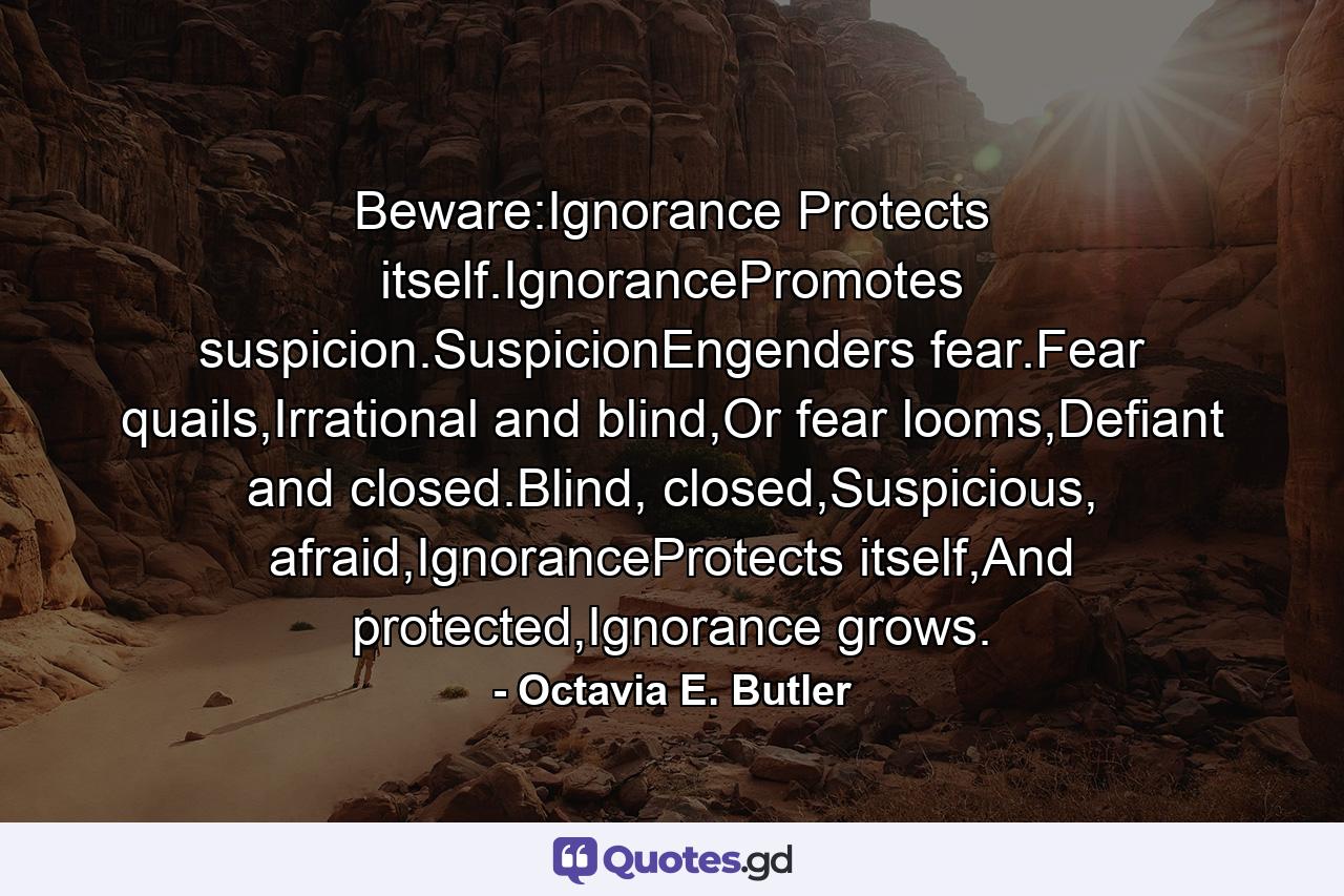 Beware:Ignorance Protects itself.IgnorancePromotes suspicion.SuspicionEngenders fear.Fear quails,Irrational and blind,Or fear looms,Defiant and closed.Blind, closed,Suspicious, afraid,IgnoranceProtects itself,And protected,Ignorance grows. - Quote by Octavia E. Butler