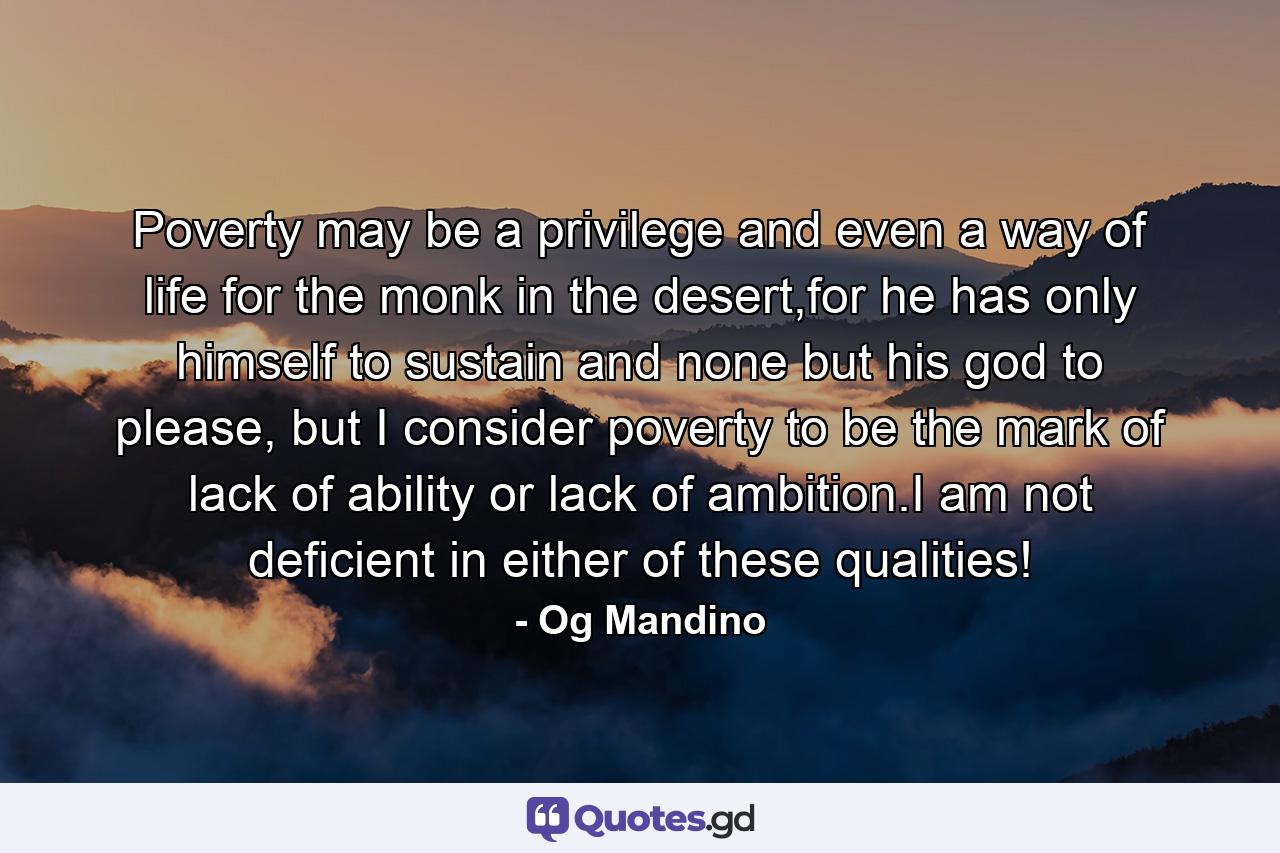 Poverty may be a privilege and even a way of life for the monk in the desert,for he has only himself to sustain and none but his god to please, but I consider poverty to be the mark of lack of ability or lack of ambition.I am not deficient in either of these qualities! - Quote by Og Mandino