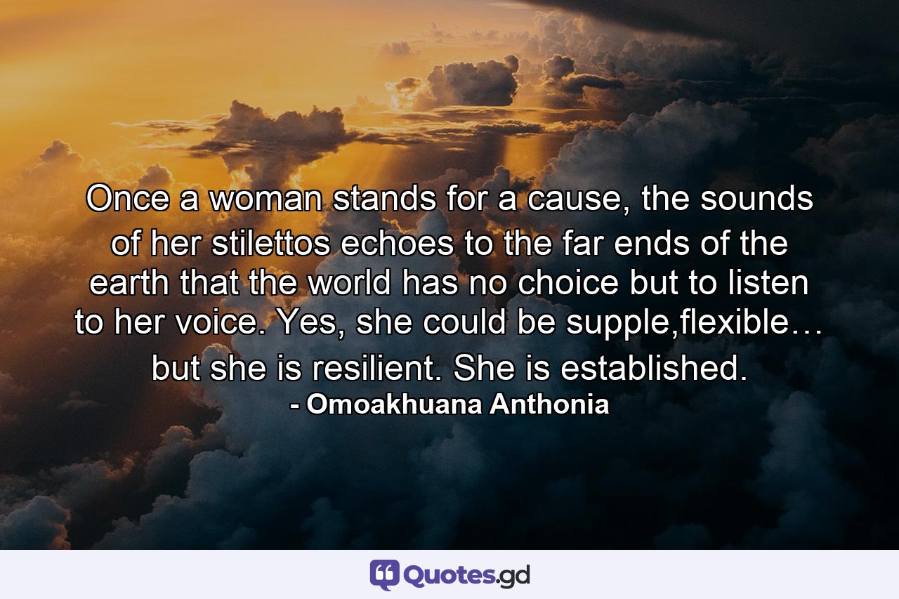 Once a woman stands for a cause, the sounds of her stilettos echoes to the far ends of the earth that the world has no choice but to listen to her voice. Yes, she could be supple,flexible… but she is resilient. She is established. - Quote by Omoakhuana Anthonia