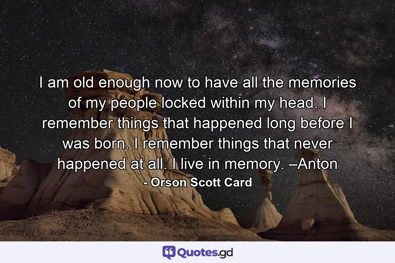 I am old enough now to have all the memories of my people locked within my head. I remember things that happened long before I was born. I remember things that never happened at all. I live in memory. –Anton - Quote by Orson Scott Card