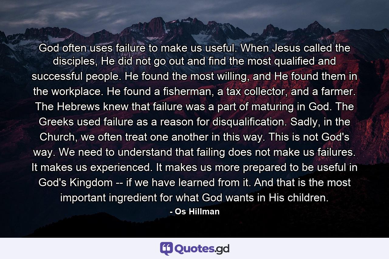 God often uses failure to make us useful. When Jesus called the disciples, He did not go out and find the most qualified and successful people. He found the most willing, and He found them in the workplace. He found a fisherman, a tax collector, and a farmer. The Hebrews knew that failure was a part of maturing in God. The Greeks used failure as a reason for disqualification. Sadly, in the Church, we often treat one another in this way. This is not God's way. We need to understand that failing does not make us failures. It makes us experienced. It makes us more prepared to be useful in God's Kingdom -- if we have learned from it. And that is the most important ingredient for what God wants in His children. - Quote by Os Hillman