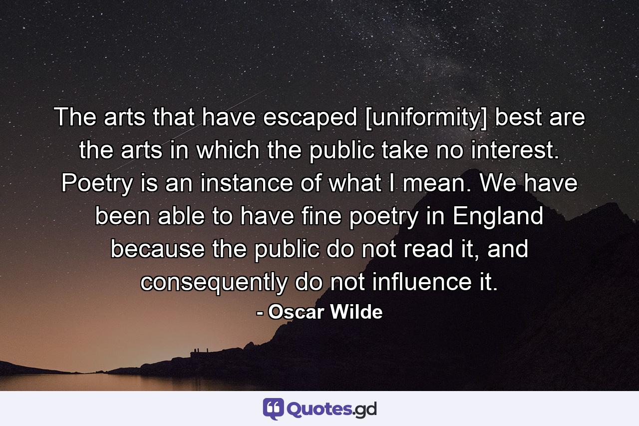 The arts that have escaped [uniformity] best are the arts in which the public take no interest. Poetry is an instance of what I mean. We have been able to have fine poetry in England because the public do not read it, and consequently do not influence it. - Quote by Oscar Wilde