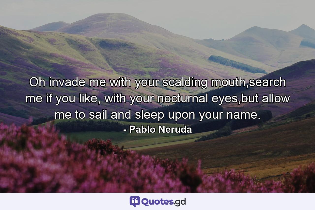 Oh invade me with your scalding mouth,search me if you like, with your nocturnal eyes,but allow me to sail and sleep upon your name. - Quote by Pablo Neruda