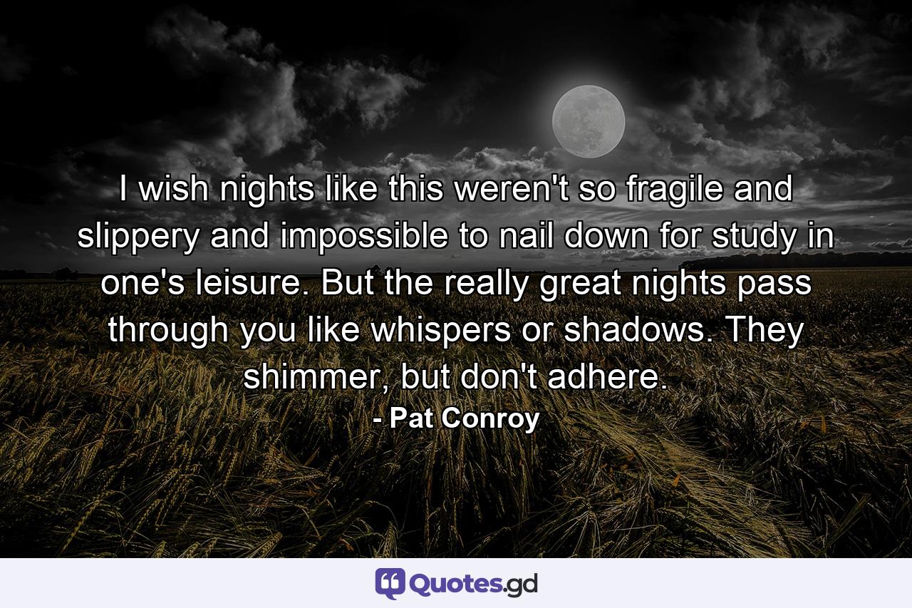 I wish nights like this weren't so fragile and slippery and impossible to nail down for study in one's leisure. But the really great nights pass through you like whispers or shadows. They shimmer, but don't adhere. - Quote by Pat Conroy