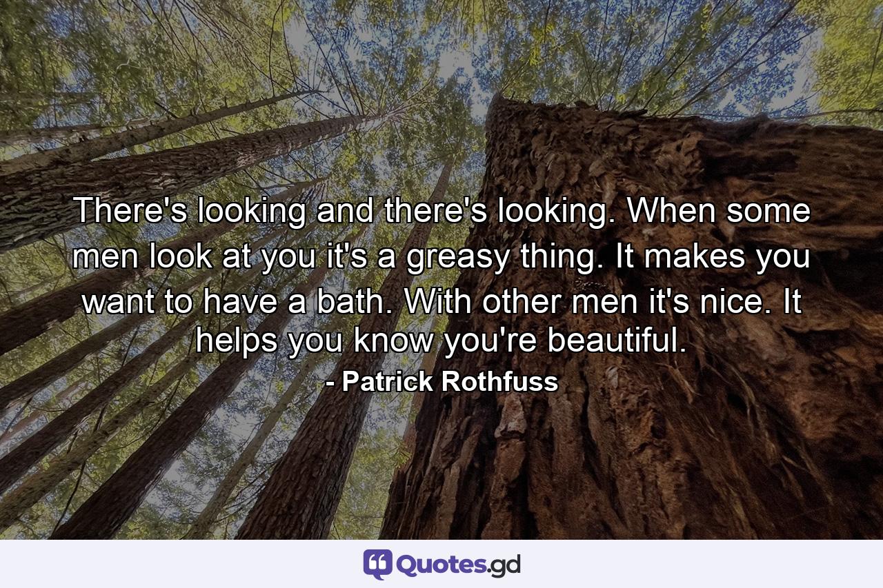 There's looking and there's looking. When some men look at you it's a greasy thing. It makes you want to have a bath. With other men it's nice. It helps you know you're beautiful. - Quote by Patrick Rothfuss