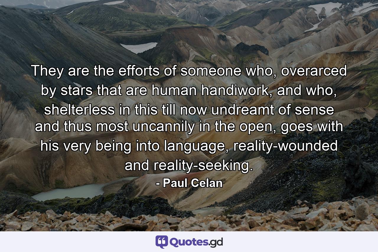 They are the efforts of someone who, overarced by stars that are human handiwork, and who, shelterless in this till now undreamt of sense and thus most uncannily in the open, goes with his very being into language, reality-wounded and reality-seeking. - Quote by Paul Celan