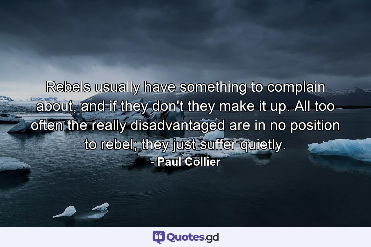 Rebels usually have something to complain about, and if they don't they make it up. All too often the really disadvantaged are in no position to rebel; they just suffer quietly. - Quote by Paul Collier