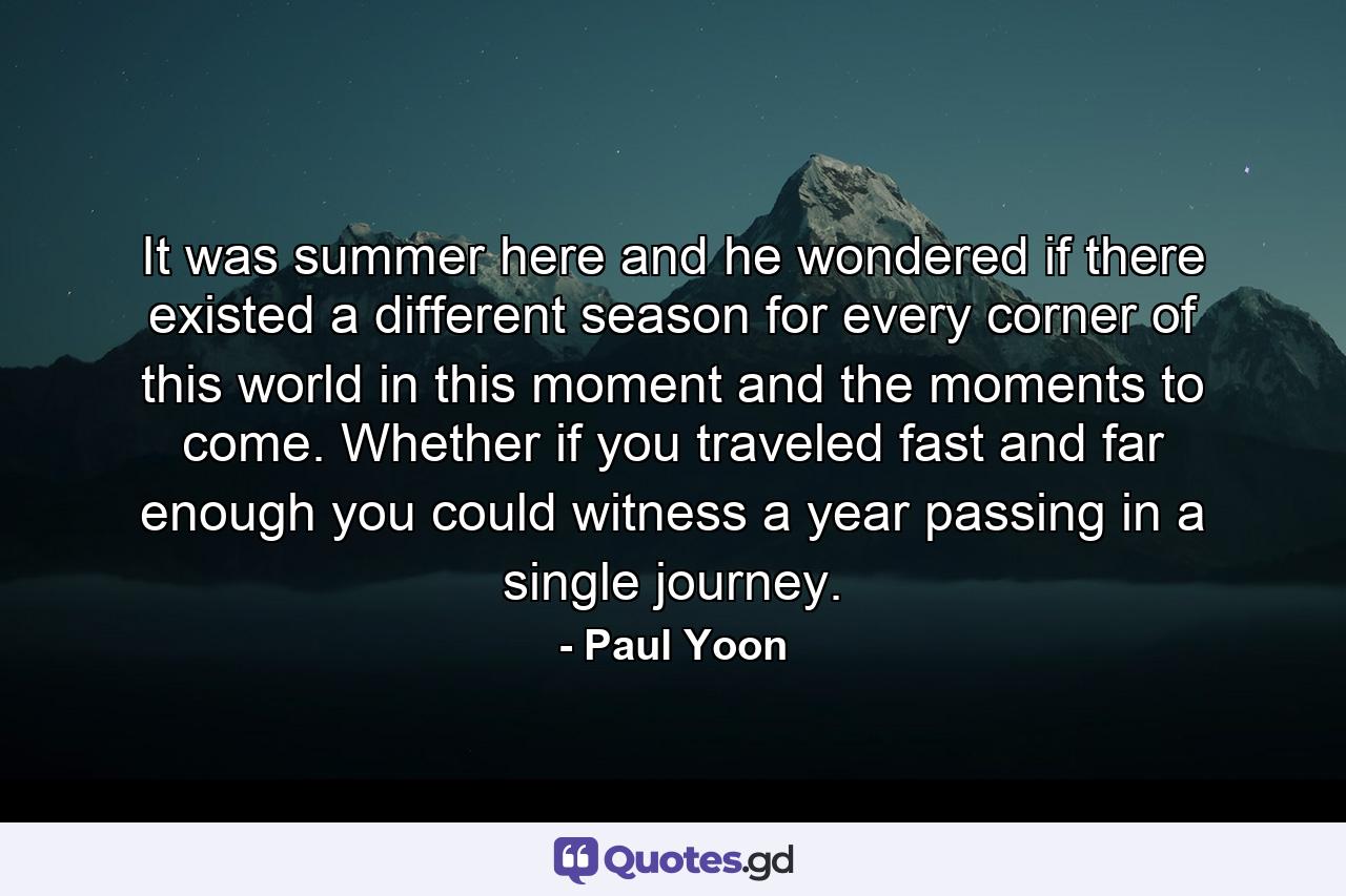 It was summer here and he wondered if there existed a different season for every corner of this world in this moment and the moments to come. Whether if you traveled fast and far enough you could witness a year passing in a single journey. - Quote by Paul Yoon