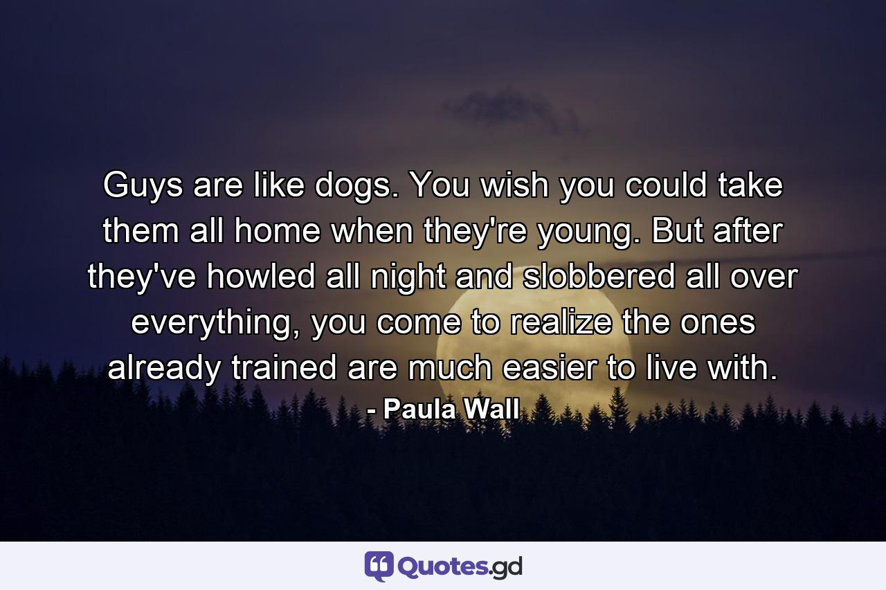 Guys are like dogs. You wish you could take them all home when they're young. But after they've howled all night and slobbered all over everything, you come to realize the ones already trained are much easier to live with. - Quote by Paula Wall