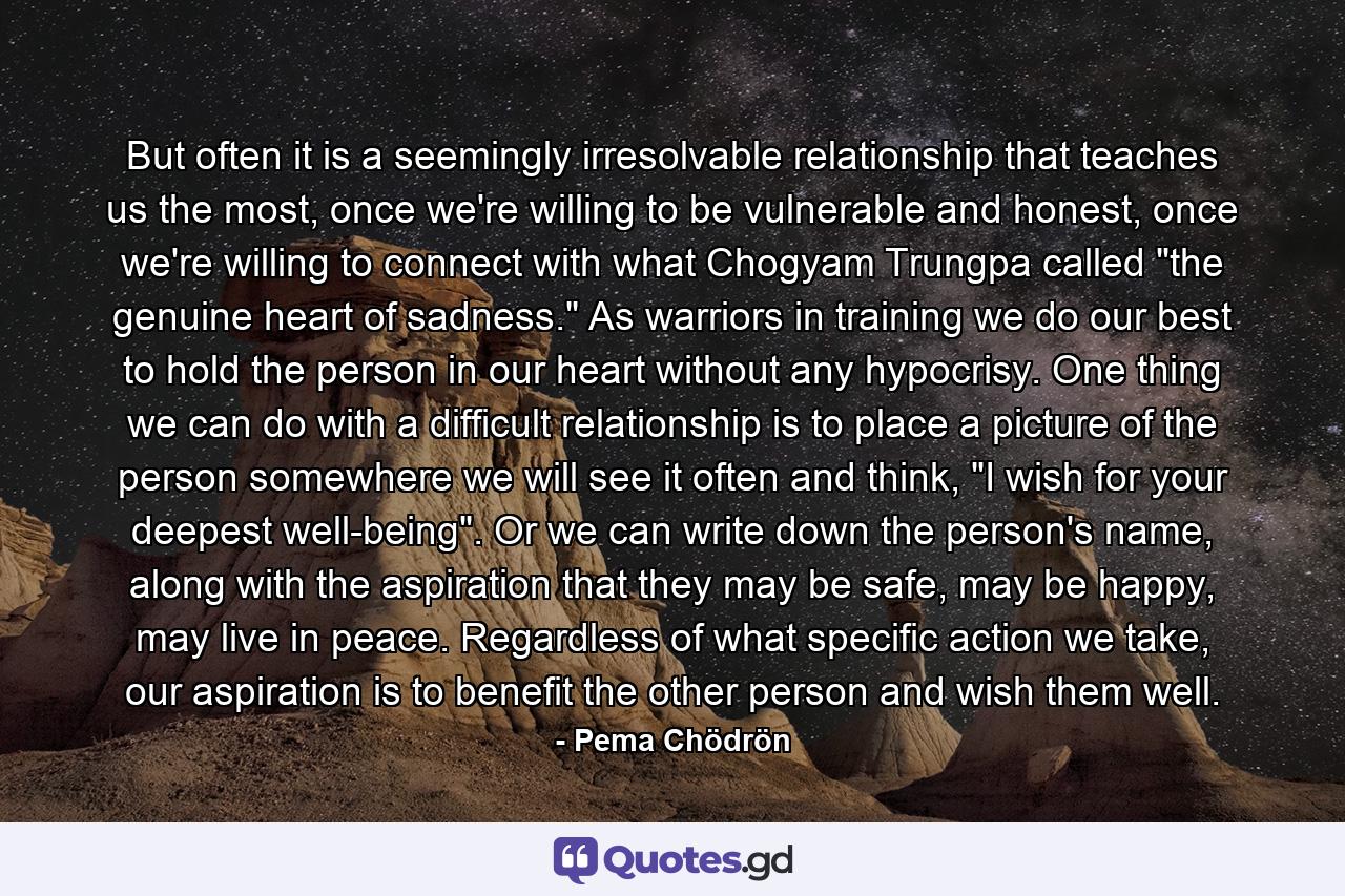 But often it is a seemingly irresolvable relationship that teaches us the most, once we're willing to be vulnerable and honest, once we're willing to connect with what Chogyam Trungpa called 