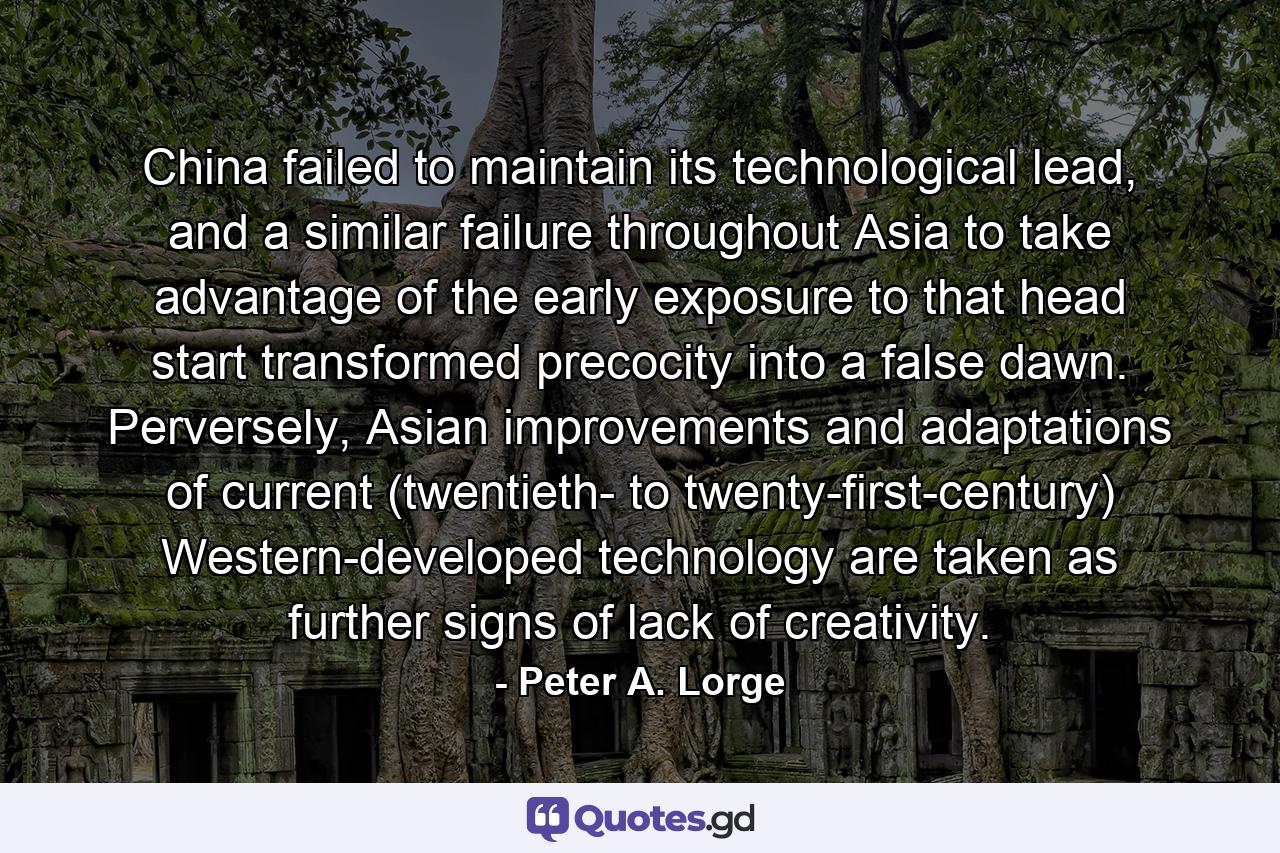 China failed to maintain its technological lead, and a similar failure throughout Asia to take advantage of the early exposure to that head start transformed precocity into a false dawn. Perversely, Asian improvements and adaptations of current (twentieth- to twenty-first-century) Western-developed technology are taken as further signs of lack of creativity. - Quote by Peter A. Lorge