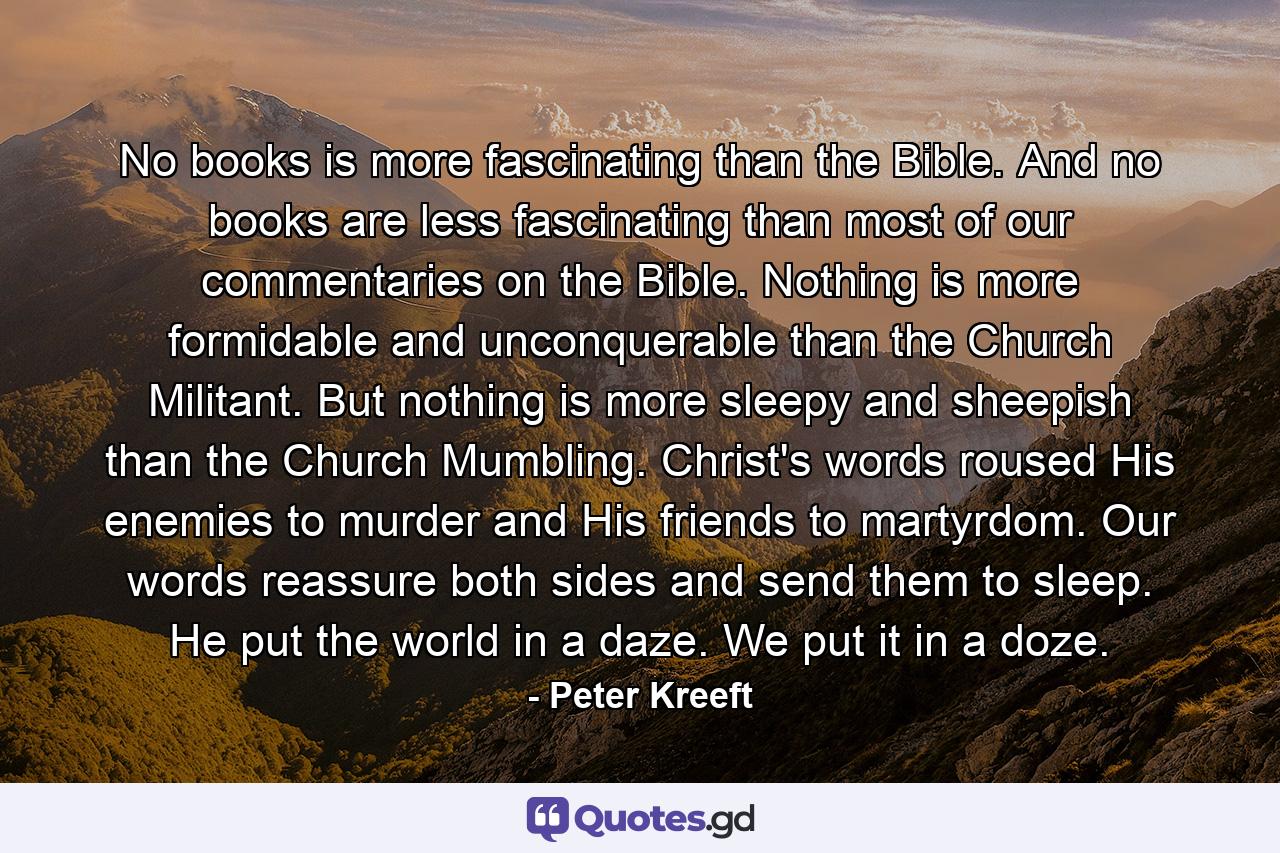 No books is more fascinating than the Bible. And no books are less fascinating than most of our commentaries on the Bible. Nothing is more formidable and unconquerable than the Church Militant. But nothing is more sleepy and sheepish than the Church Mumbling. Christ's words roused His enemies to murder and His friends to martyrdom. Our words reassure both sides and send them to sleep. He put the world in a daze. We put it in a doze. - Quote by Peter Kreeft