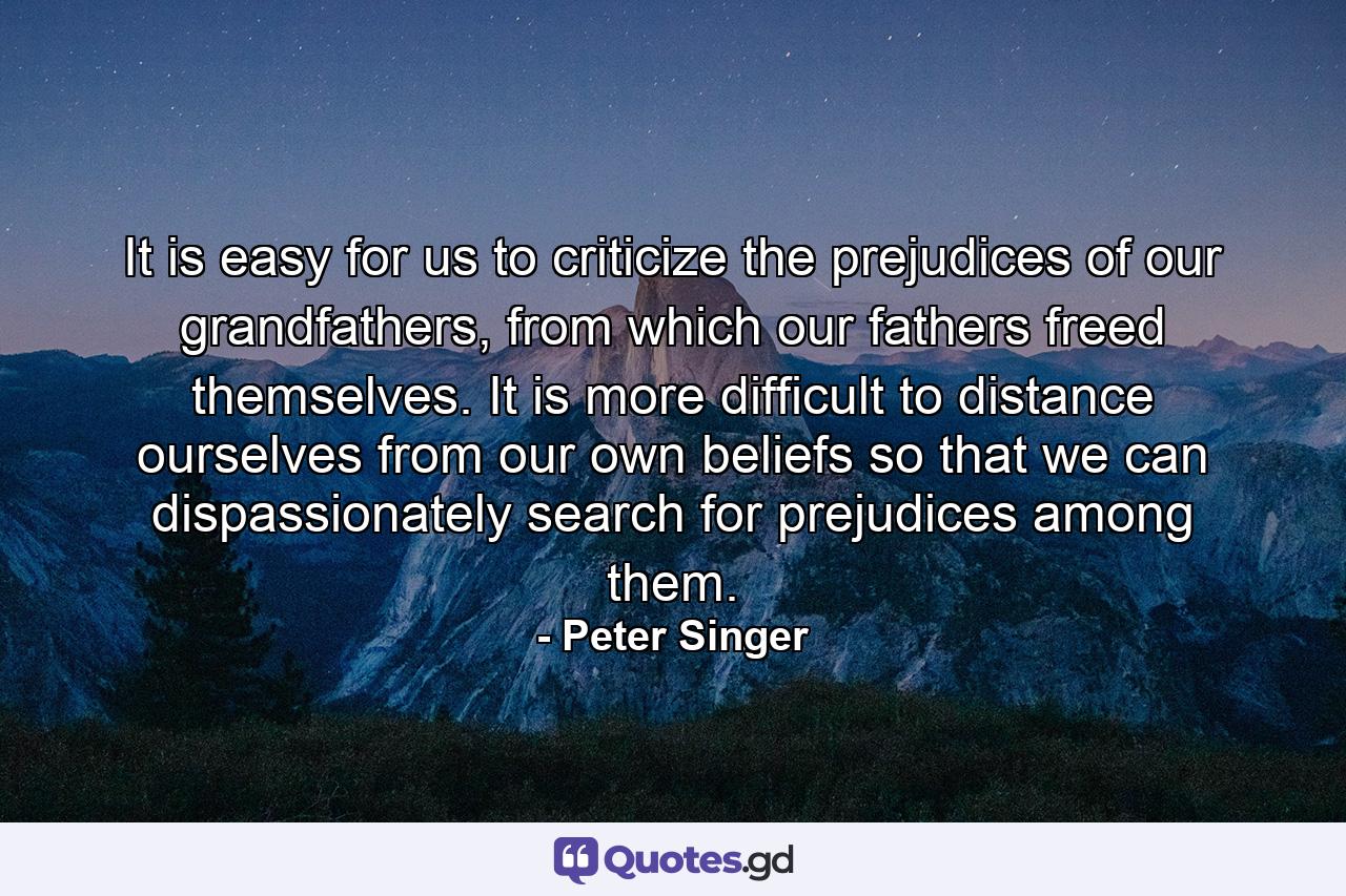 It is easy for us to criticize the prejudices of our grandfathers, from which our fathers freed themselves. It is more difficult to distance ourselves from our own beliefs so that we can dispassionately search for prejudices among them. - Quote by Peter Singer