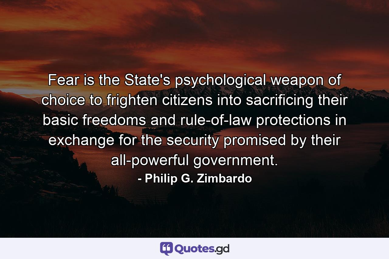 Fear is the State's psychological weapon of choice to frighten citizens into sacrificing their basic freedoms and rule-of-law protections in exchange for the security promised by their all-powerful government. - Quote by Philip G. Zimbardo