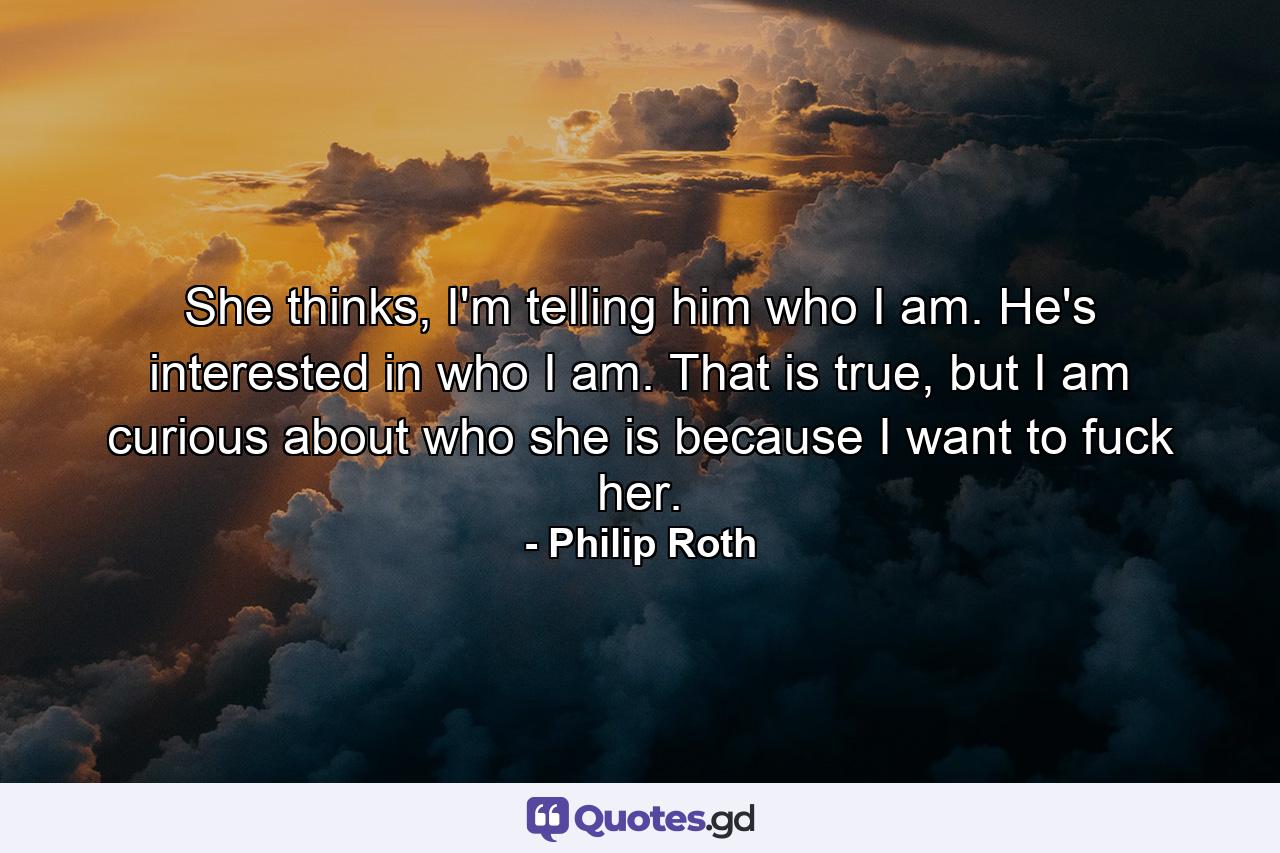 She thinks, I'm telling him who I am. He's interested in who I am. That is true, but I am curious about who she is because I want to fuck her. - Quote by Philip Roth