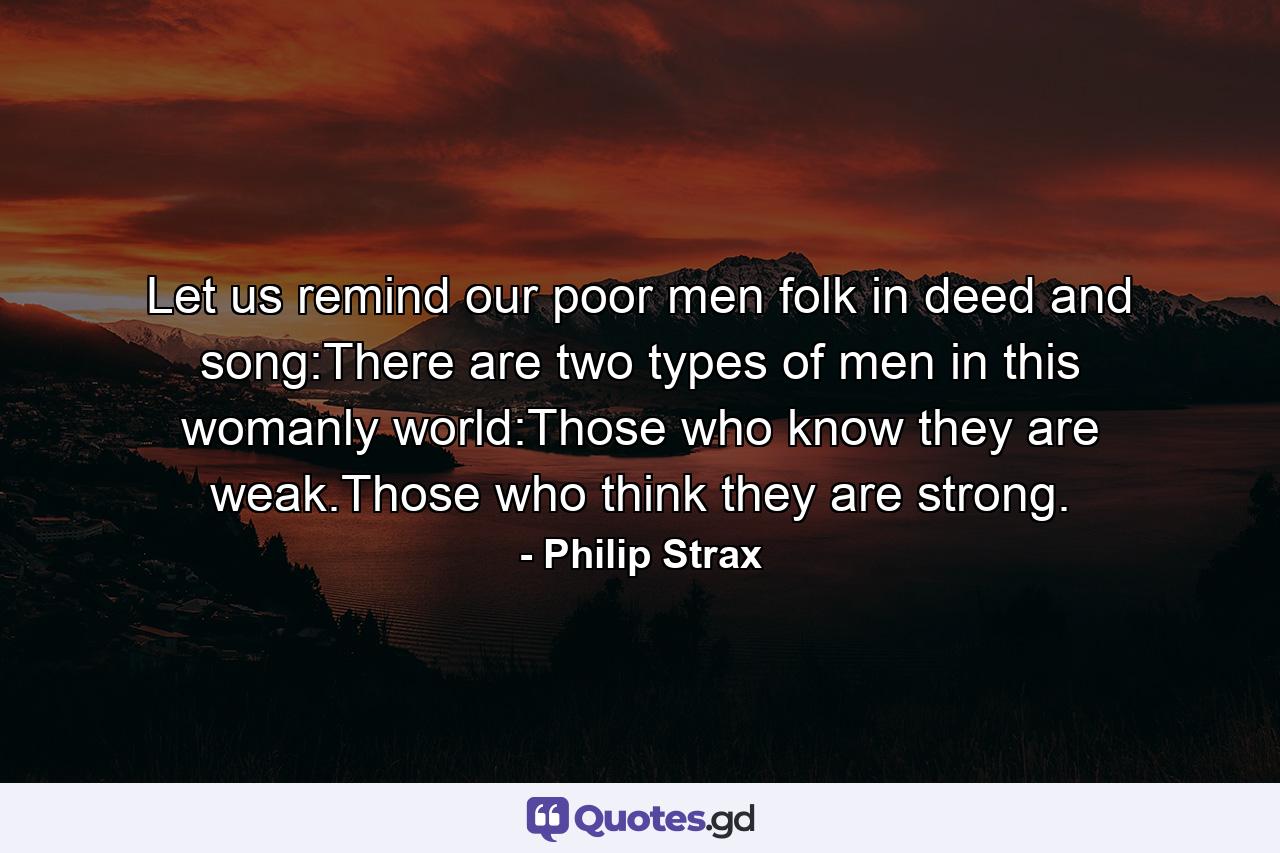 Let us remind our poor men folk in deed and song:There are two types of men in this womanly world:Those who know they are weak.Those who think they are strong. - Quote by Philip Strax