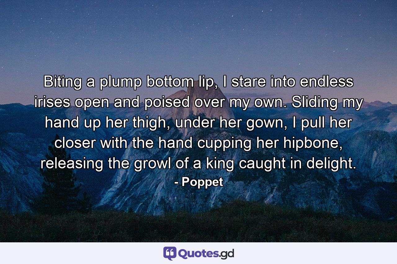 Biting a plump bottom lip, I stare into endless irises open and poised over my own. Sliding my hand up her thigh, under her gown, I pull her closer with the hand cupping her hipbone, releasing the growl of a king caught in delight. - Quote by Poppet