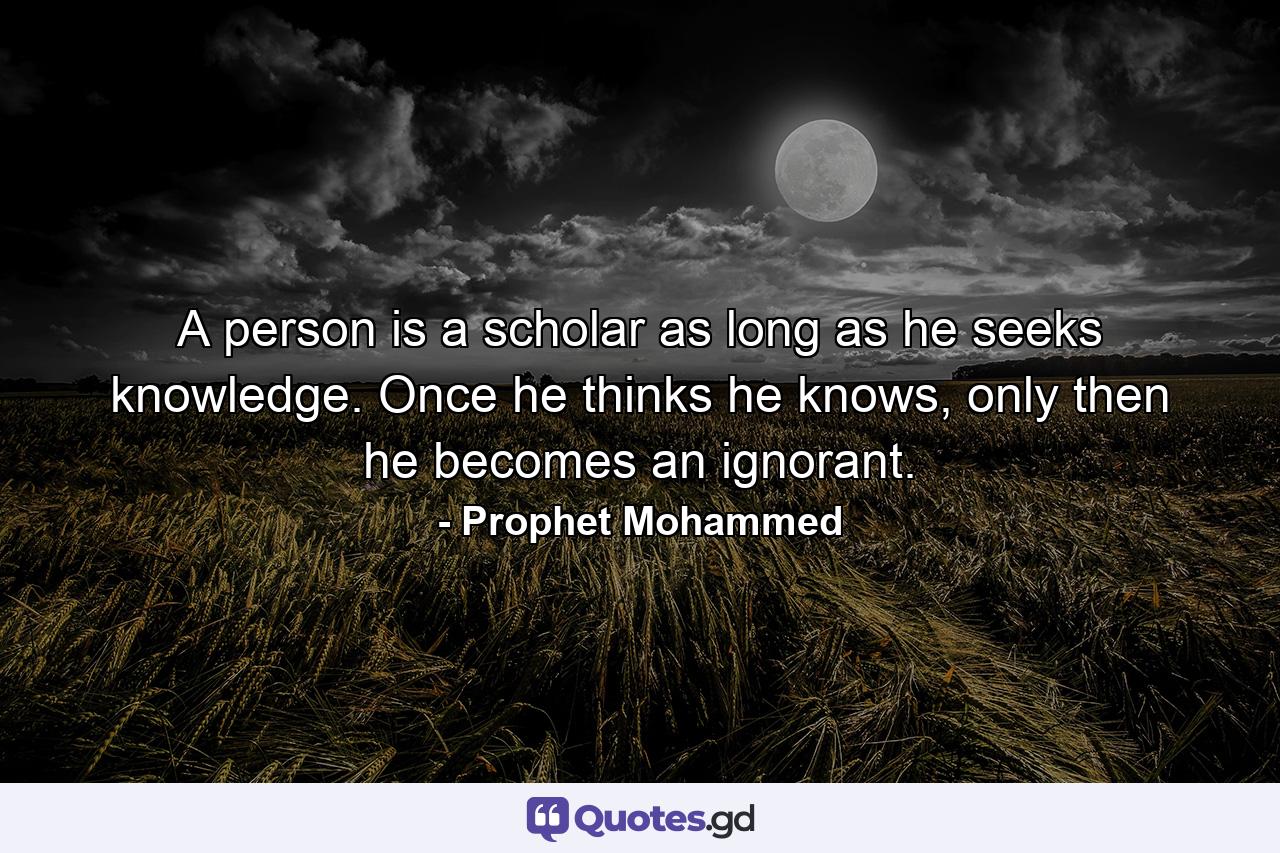 A person is a scholar as long as he seeks knowledge. Once he thinks he knows, only then he becomes an ignorant. - Quote by Prophet Mohammed