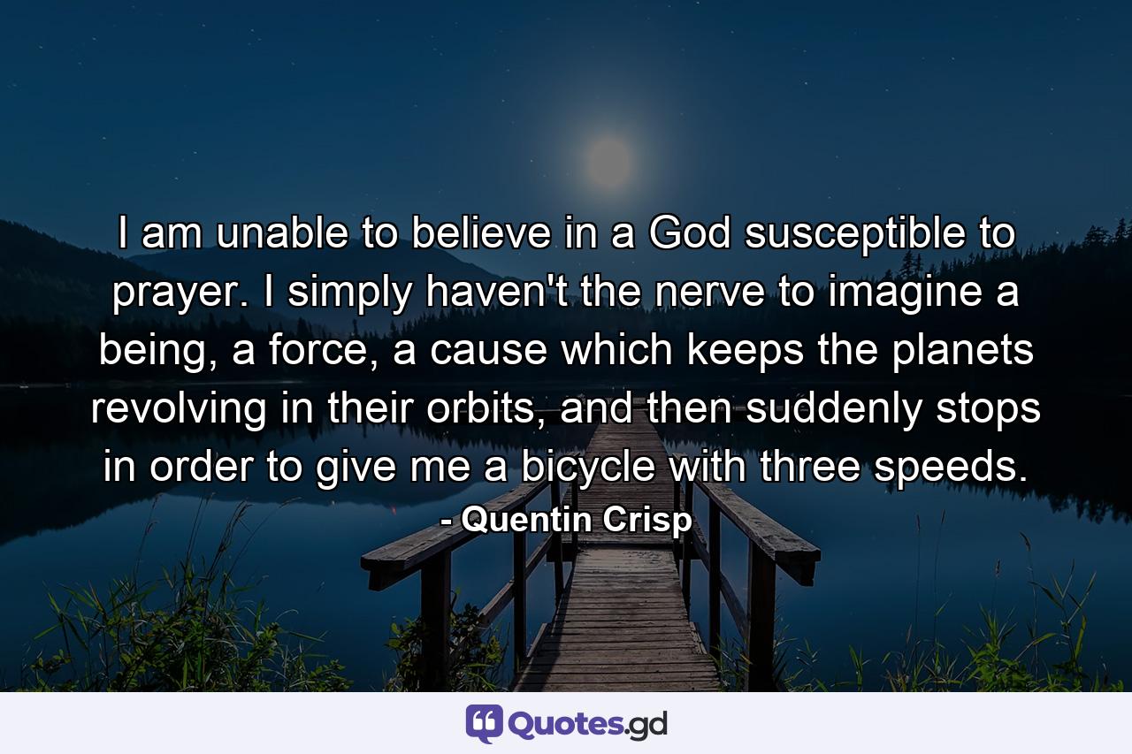 I am unable to believe in a God susceptible to prayer. I simply haven't the nerve to imagine a being, a force, a cause which keeps the planets revolving in their orbits, and then suddenly stops in order to give me a bicycle with three speeds. - Quote by Quentin Crisp