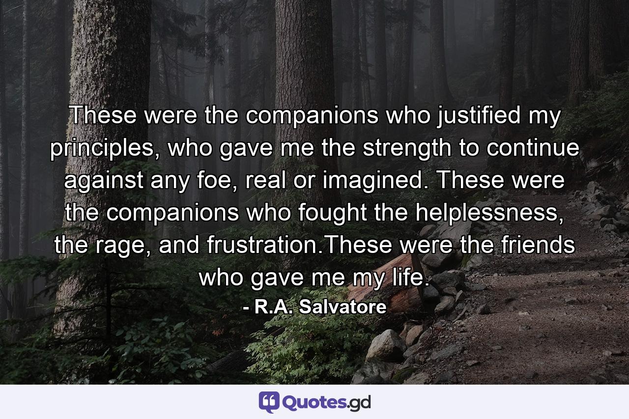 These were the companions who justified my principles, who gave me the strength to continue against any foe, real or imagined. These were the companions who fought the helplessness, the rage, and frustration.These were the friends who gave me my life. - Quote by R.A. Salvatore